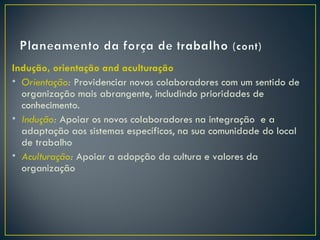 Indução, orientação and aculturação
• Orientação: Providenciar novos colaboradores com um sentido de
  organização mais abrangente, includindo prioridades de
  conhecimento.
• Indução: Apoiar os novos colaboradores na integração e a
  adaptação aos sistemas específicos, na sua comunidade do local
  de trabalho
• Aculturação: Apoiar a adopção da cultura e valores da
  organização
 