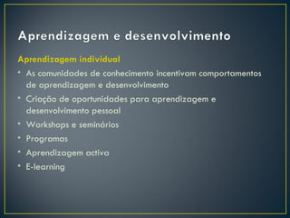 Aprendizagem individual
• As comunidades de conhecimento incentivam comportamentos
  de aprendizagem e desenvolvimento
• Criação de oportunidades para aprendizagem e
  desenvolvimento pessoal
• Workshops e seminários
• Programas
• Aprendizagem activa
• E-learning
 