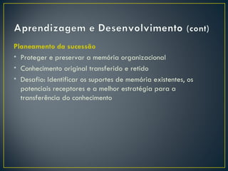 Planeamento da sucessão
• Proteger e preservar a memória organizacional
• Conhecimento original transferido e retido
• Desafio: Identificar os suportes de memória existentes, os
  potenciais receptores e a melhor estratégia para a
  transferência do conhecimento
 