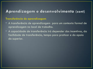Transferência de aprendizagem
• A transferência de aprendizagem para um contexto formal de
  aprendizagem no local de trabalho.
• A capacidade de transferência irá depender dos incentivos, da
  facilidade de transferência, tempo para praticar e do apoio
  do superior.
 