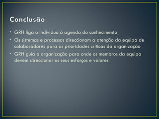 • GRH liga o individuo à agenda do conhecimento
• Os sistemas e processos direccionam a atenção da equipa de
  colaboradores para as prioridades críticas da organização
• GRH guia a organização para onde os membros da equipa
  devem direccionar os seus esforços e valores
 