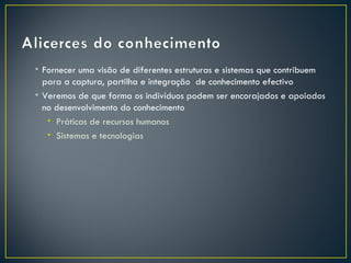 • Fornecer uma visão de diferentes estruturas e sistemas que contribuem
  para a captura, partilha e integração de conhecimento efectivo
• Veremos de que forma os indivíduos podem ser encorajados e apoiados
  no desenvolvimento do conhecimento
   • Práticas de recursos humanos
   • Sistemas e tecnologias
 