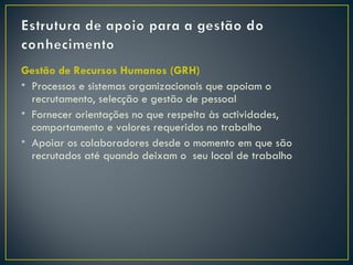 Gestão de Recursos Humanos (GRH)
• Processos e sistemas organizacionais que apoiam o
  recrutamento, selecção e gestão de pessoal
• Fornecer orientações no que respeita às actividades,
  comportamento e valores requeridos no trabalho
• Apoiar os colaboradores desde o momento em que são
  recrutados até quando deixam o seu local de trabalho
 