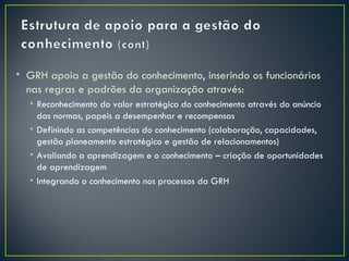 • GRH apoia a gestão do conhecimento, inserindo os funcionários
  nas regras e padrões da organização através:
  • Reconhecimento do valor estratégico do conhecimento através do anúncio
    das normas, papeis a desempenhar e recompensas
  • Definindo as competências do conhecimento (colaboração, capacidades,
    gestão planeamento estratégico e gestão de relacionamentos)
  • Avaliando a aprendizagem e o conhecimento – criação de oportunidades
    de aprendizagem
  • Integrando o conhecimento nos processos da GRH
 