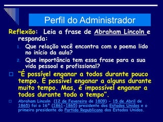 Histórico da Administração
Reflexão: Leia a frase de Abraham Lincoln e
responda:
1. Que relação você encontra com o poema lido
no início da aula?
2. Que importância tem essa frase para a sua
vida pessoal e profissional?
 “É possível enganar a todos durante pouco
tempo. É possível enganar a alguns durante
muito tempo. Mas, é impossível enganar a
todos durante todo o tempo”.
 Abraham Lincoln (12 de Fevereiro de 1809) - 15 de Abril de
1865) foi o 16º (1861-1865) presidente dos Estados Unidos e o
primeiro presidente do Partido Republicano dos Estados Unidos.
Perfil do Administrador
 
