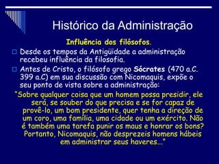 Histórico da Administração
Influência dos filósofos.
 Desde os tempos da Antigüidade a administração
recebeu influência da filosofia.
 Antes de Cristo, o filósofo grego Sócrates (470 a.C.
399 a.C) em sua discussão com Nicomaquis, expõe o
seu ponto de vista sobre a administração:
“Sobre qualquer coisa que um homem possa presidir, ele
será, se souber do que precisa e se for capaz de
provê-lo, um bom presidente, quer tenha a direção de
um coro, uma família, uma cidade ou um exército. Não
é também uma tarefa punir os maus e honrar os bons?
Portanto, Nicomaquis, não desprezeis homens hábeis
em administrar seus haveres...”
 