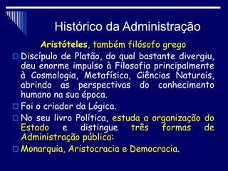 Histórico da Administração
Aristóteles, também filósofo grego
 Discípulo de Platão, do qual bastante divergiu,
deu enorme impulso à Filosofia principalmente
à Cosmologia, Metafísica, Ciências Naturais,
abrindo as perspectivas do conhecimento
humano na sua época.
 Foi o criador da Lógica.
 No seu livro Política, estuda a organização do
Estado e distingue três formas de
Administração pública:
 Monarquia, Aristocracia e Democracia.
 