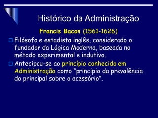 Histórico da Administração
Francis Bacon (1561-1626)
 Filósofo e estadista inglês, considerado o
fundador da Lógica Moderna, baseada no
método experimental e indutivo.
 Antecipou-se ao princípio conhecido em
Administração como “principio da prevalência
do principal sobre o acessório”.
 