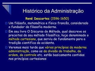 Histórico da Administração
René Descartes (1596-1650)
 Um filósofo, matemático e físico francês, considerado
o fundador da filosofia moderna.
 Em seu livro O Discurso do Método, qual descreve os
preceitos do seu método filosófico, hoje denominado o
método cartesiano, que serviu de fundamento para a
tradição cientifica do ocidente.
 Veremos mais tarde que vários princípios da moderna
administração, como os da divisão do trabalho, da
ordem, do controle etc. estão basicamente contidos
nos princípios cartesianos
 