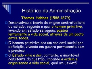Histórico da Administração
Thomas Hobbes (1588-1679)
 Desenvolveu a teoria da origem contratualista
do estado, segundo o qual o homem primitivo,
vivendo em estado selvagem, passou
lentamente à vida social, através de um pacto
entre todos.
 O homem primitivo era um ser anti-social por
definição, vivendo em guerra permanente com
o próximo.
 O Estado viria a ser, portanto, a inevitável
resultante da questão, impondo a ordem e
organizando a vida social, qual um Leviatã.
 