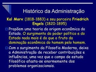 Histórico da Administração
Kal Marx (1818-1883) e seu parceiro Friedrich
Engels (1820-1895)
 Propõem uma teoria da origem econômica do
Estado. O surgimento do poder político e do
Estado nada mais é do que o fruto da
dominação econômica do homem pelo homem.
 Com o surgimento da Filosofia Moderna, deixa
a Administração de receber contribuições e
influências, uma vez que o campo de estudo
filosófico afasta-se enormemente dos
problemas organizacionais.
 