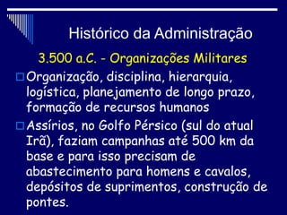 Histórico da Administração
3.500 a.C. - Organizações Militares
Organização, disciplina, hierarquia,
logística, planejamento de longo prazo,
formação de recursos humanos
Assírios, no Golfo Pérsico (sul do atual
Irã), faziam campanhas até 500 km da
base e para isso precisam de
abastecimento para homens e cavalos,
depósitos de suprimentos, construção de
pontes.
 