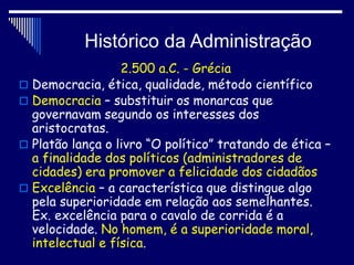 Histórico da Administração
2.500 a.C. - Grécia
 Democracia, ética, qualidade, método científico
 Democracia – substituir os monarcas que
governavam segundo os interesses dos
aristocratas.
 Platão lança o livro “O político” tratando de ética –
a finalidade dos políticos (administradores de
cidades) era promover a felicidade dos cidadãos
 Excelência – a característica que distingue algo
pela superioridade em relação aos semelhantes.
Ex. excelência para o cavalo de corrida é a
velocidade. No homem, é a superioridade moral,
intelectual e física.
 