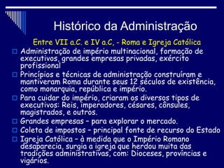 Histórico da Administração
Entre VII a.C. e IV a.C, - Roma e Igreja Católica
 Administração de império multinacional, formação de
executivos, grandes empresas privadas, exército
profissional
 Princípios e técnicas de administração construíram e
mantiveram Roma durante seus 12 séculos de existência,
como monarquia, república e império.
 Para cuidar do império, criaram os diversos tipos de
executivos: Reis, imperadores, césares, cônsules,
magistrados, e outros.
 Grandes empresas – para explorar o mercado.
 Coleta de impostos – principal fonte de recurso do Estado
 Igreja Católica – à medida que o Império Romano
desaparecia, surgia a igreja que herdou muita das
tradições administrativas, com: Dioceses, províncias e
vigários.
 