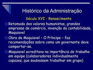 Histórico da Administração
Século XVI - Renascimento
 Retomada dos valores humanistas, grandes
empresas de comércio, invenção da contabilidade,
Maquiavel
 Obra de Maquiavel – O Príncipe – faz
recomendações sobre como um governante deve
comportar-se.
 Maquiavel acreditava na importância do trabalho
em equipe (colaboradores individualmente
capazes, que soubessem trabalhar em grupo)
 
