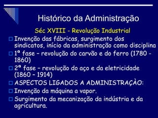 Histórico da Administração
Séc XVIII - Revolução Industrial
 Invenção das fábricas, surgimento dos
sindicatos, início da administração como disciplina
 1ª fase – revolução do carvão e do ferro (1780 -
1860)
 2ª fase – revolução do aço e da eletricidade
(1860 – 1914)
 ASPECTOS LIGADOS A ADMINISTRAÇÀO:
 Invenção da máquina a vapor.
 Surgimento da mecanização da indústria e da
agricultura.
 
