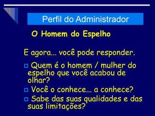 Histórico da Administração
O Homem do Espelho
E agora... você pode responder.
 Quem é o homem / mulher do
espelho que você acabou de
olhar?
 Você o conhece... a conhece?
 Sabe das suas qualidades e das
suas limitações?
Perfil do Administrador
 