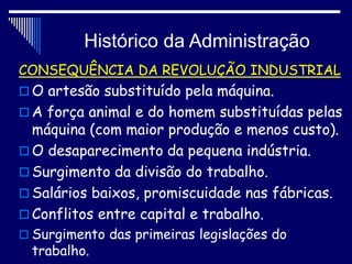 Histórico da Administração
CONSEQUÊNCIA DA REVOLUÇÃO INDUSTRIAL
 O artesão substituído pela máquina.
 A força animal e do homem substituídas pelas
máquina (com maior produção e menos custo).
 O desaparecimento da pequena indústria.
 Surgimento da divisão do trabalho.
 Salários baixos, promiscuidade nas fábricas.
 Conflitos entre capital e trabalho.
 Surgimento das primeiras legislações do
trabalho.
 