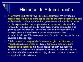 Histórico da Administração
 A Revolução Industrial teve início na Inglaterra, em virtude de
necessidade de mão-de-obra especializada em grande quantidade pois
a mão-de-obra reinante vinha dos agricultores e dos trabalhadores
rurais expulsos dos campos por estes estarem mecanizados. Em
função disto, houve um êxodo rural superlotando as cidades e os
grandes centros urbanos , este fato teve como conseqüência o
superpovoamento ocasionando vários transtornos como:
promiscuidade nas fábricas e nas ruas; falta de controle social pelo
governo e desemprego.
 Foi do avanço tecnológico da época que surgiu conflitos entre
trabalhadores e empresários, surgiu também o sindicato para
resolver esta questões. Foi nessa época também que surgiu o
movimento –contrárias à alienação do homem, a tecnologia estava
substituindo o homem e este era jogado nas ruas sem as mínimas
condições de sobrevivência.
 