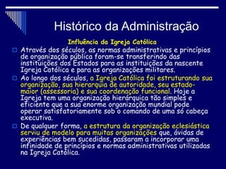 Histórico da Administração
Influência da Igreja Católica
 Através dos séculos, as normas administrativas e princípios
de organização pública foram-se transferindo das
instituições dos Estados para as instituições da nascente
Igreja Católica e para as organizações militares.
 Ao longo dos séculos, a Igreja Católica foi estruturando sua
organização, sua hierarquia de autoridade, seu estado-
maior (assessoria) e sua coordenação funcional. Hoje a
Igreja tem uma organização hierárquica tão simples e
eficiente que a sua enorme organização mundial pode
operar satisfatoriamente sob o comando de uma só cabeça
executiva.
 De qualquer forma, a estrutura da organização eclesiástica
serviu de modelo para muitas organizações que, ávidas de
experiências bem sucedidas, passaram a incorporar uma
infinidade de princípios e normas administrativas utilizadas
na Igreja Católica.
 