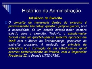 Histórico da Administração
Influência do Exercito.
 O conceito de hierarquia dentro do exercito é
provavelmente tão antigo quanto a própria guerra, pois
a necessidade de um estado estado-maior sempre
existiu para o exercito. Todavia, o estado-maior
formal como um quartel-general somente apareceu em
1665 com a Marca de Brandenburgo, precursor do
exército prussiano. A evolução do princípio de
assessoria e a formação de um estado-maior geral
ocorreu posteriormente na Prussia, com o Imperador
Frederico II, o Grande (1712-1786).
 