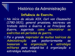 Histórico da Administração
Influência do Exercito.
 No início do século XIX, Carl von Clausewitz
(1780-1831), general prussiano, escreveu um
tratado sobre a Guerra e os Princípios de
Guerra, sugerindo como administrar os
exércitos em períodos de guerra.
 Foi o grande inspirador de muitos teóricos da
Administração que posteriormente se
basearam na organização e estratégia
militares para adaptá-las à organização e
estratégia industriais.
 