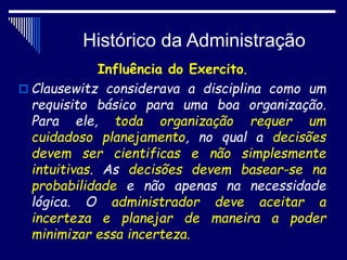 Histórico da Administração
Influência do Exercito.
 Clausewitz considerava a disciplina como um
requisito básico para uma boa organização.
Para ele, toda organização requer um
cuidadoso planejamento, no qual a decisões
devem ser cientificas e não simplesmente
intuitivas. As decisões devem basear-se na
probabilidade e não apenas na necessidade
lógica. O administrador deve aceitar a
incerteza e planejar de maneira a poder
minimizar essa incerteza.
 