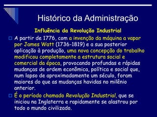 Histórico da Administração
Influência da Revolução Industrial
 A partir de 1776, com a invenção da máquina a vapor
por James Watt (1736-1819) e a sua posterior
aplicação à produção, uma nova concepção do trabalho
modificou completamente a estrutura social e
comercial da época, provocando profundas e rápidas
mudanças de ordem econômica, política e social que,
num lapso de aproximadamente um século, foram
maiores do que as mudanças havidas no milênio
anterior.
 É o período chamado Revolução Industrial, que se
iniciou na Inglaterra e rapidamente se alastrou por
todo o mundo civilizado.
 