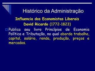 Histórico da Administração
Influencia dos Economistas Liberais
David Ricardo (1772-1823)
 Publica seu livro Princípios de Economia
Política e Tributação, no qual aborda trabalho,
capital, salário, renda, produção, preços e
mercados.
 