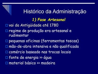 Histórico da Administração
1) Fase Artesanal
 vai da Antigüidade até 1780
 regime de produção era artesanal e
rudimentar
 pequenas oficinas (ferramentas toscas)
 mão-de-obra intensiva e não qualificada
 comércio baseado nas trocas locais
 fonte de energia >> água
 material básico >> madeira
 