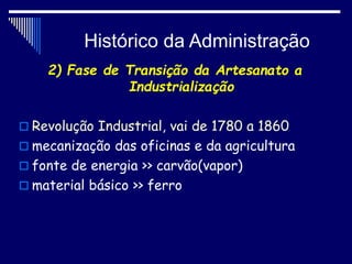 Histórico da Administração
2) Fase de Transição da Artesanato a
Industrialização
 Revolução Industrial, vai de 1780 a 1860
 mecanização das oficinas e da agricultura
 fonte de energia >> carvão(vapor)
 material básico >> ferro
 