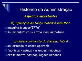 Histórico da Administração
Aspectos importantes
b) aplicação da força motriz à industria
 máquina à vapor(1776)
 sai manufatura >> entra maquinofatura
c) desenvolvimento do sistema fabril
 sai artesão >> entra operário
 fábricas > usinas > grandes máquinas
 crescimento das populações urbanas
 