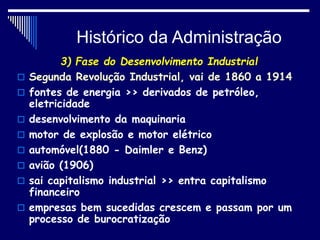 Histórico da Administração
3) Fase do Desenvolvimento Industrial
 Segunda Revolução Industrial, vai de 1860 a 1914
 fontes de energia >> derivados de petróleo,
eletricidade
 desenvolvimento da maquinaria
 motor de explosão e motor elétrico
 automóvel(1880 - Daimler e Benz)
 avião (1906)
 sai capitalismo industrial >> entra capitalismo
financeiro
 empresas bem sucedidas crescem e passam por um
processo de burocratização
 