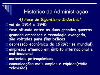 Histórico da Administração
4) Fase do Gigantismo Industrial
 vai de 1914 a 1945
 fase situada entre as duas grandes guerras
 grandes empresas e tecnologia avançada,
são voltadas para fins bélicos
 depressão econômica de 1929(crise mundial)
 empresas atuando em âmbito internacional e
multinacional
 materiais petroquímicos
 comunicações mais amplas e rápidas(rádio
televisão)
 