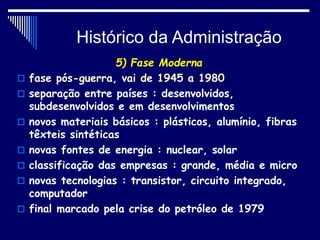 Histórico da Administração
5) Fase Moderna
 fase pós-guerra, vai de 1945 a 1980
 separação entre países : desenvolvidos,
subdesenvolvidos e em desenvolvimentos
 novos materiais básicos : plásticos, alumínio, fibras
têxteis sintéticas
 novas fontes de energia : nuclear, solar
 classificação das empresas : grande, média e micro
 novas tecnologias : transistor, circuito integrado,
computador
 final marcado pela crise do petróleo de 1979
 
