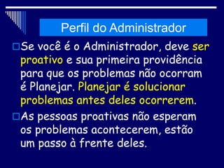 Histórico da Administração
Se você é o Administrador, deve ser
proativo e sua primeira providência
para que os problemas não ocorram
é Planejar. Planejar é solucionar
problemas antes deles ocorrerem.
As pessoas proativas não esperam
os problemas acontecerem, estão
um passo à frente deles.
Perfil do Administrador
 