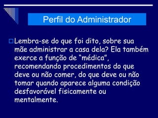 Histórico da Administração
Lembra-se do que foi dito, sobre sua
mãe administrar a casa dela? Ela também
exerce a função de “médica”,
recomendando procedimentos do que
deve ou não comer, do que deve ou não
tomar quando aparece alguma condição
desfavorável fisicamente ou
mentalmente.
Perfil do Administrador
 