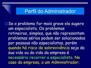 Histórico da Administração
Se o problema for mais grave ela sugere
um especialista. Os problemas
rotineiros, simples, que não representam
problemas sérios podem ser solucionados
por pessoas não especialistas, porém
quando há risco de sobrevivência seja da
sua vida ou da vida da empresa é
necessário recorrer a especialista. No
caso da empresa, a um Administrador.
Perfil do Administrador
 