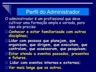 Histórico da Administração
O administrador é um profissional que deve
cultivar uma formação ampla e variada, para
isso ele precisa:
 Conhecer e estar familiarizado com outras
disciplinas;
 Lidar com pessoas que planejam, que
organizam, que dirigem, que executam, que
controlam, que assessoram, que pesquisam;
 Estar atendo a eventos passados, presentes
e futuros.
 Lidar com eventos internos e externos;
 Ver mais longe que os outros.
Perfil do Administrador
 