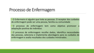 Processo de Enfermagem
O Enfermeiro é alguém que trata as pessoas. O receptor dos cuidados
de enfermagem pode ser uma pessoa, família ou comunidade
O processo de enfermagem tem como objetivo promover a
adaptação positiva do indivíduo.
O processo de enfermagem recolhe dados, identifica necessidades
das pessoas, seleciona e implementa abordagens para os cuidados de
enfermagem e avalia resultados dos cuidados ministrados.
 