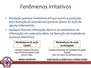 Fenômenos irritativos
• Mediação química: fenômeno em que ocorre a produção
e/ou liberação de substâncias químicas diante da ação do
agente inflamatório.
• Qualquer fase da inflamação observa-se mediadores de
inflamação; em cada uma delas, há liberação de mediadores
químicos diferentes.
Mediadores de ação
rápida
Mediadores de ação
prolongada
Liberados imediatamente após a
ação do estímulo agressor; Ação
sobre os vasos;
AMINAS VASOATIVAS
Liberados tardiamente com persistência do agente
flogístico.
Ação nos vasos e na quimiotaxia celular.
SUBSTÂNCIAS PLASMÁTICAS E LIPÍDIOS ÁCIDOS.
 