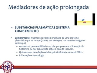 Mediadores de ação prolongada
• SUBSTÂNCIAS PLASMÁTICAS (SISTEMA
COMPLEMENTO)
• Complemento: fragmento proteico originário de uma proteína
plasmática que se rompe (como, por exemplo, nas reações antígeno-
anticorpo).
– Aumenta a permeabilidade vascular por provocar a liberação de
histamina ou por ação direta sobre a parede vascular.
– Quimiotaxia: exsudação celular, principalmente de neutrófilos.
– Inflamação e imunologia
 