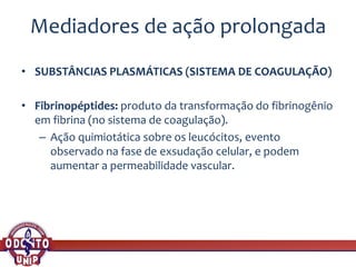 Mediadores de ação prolongada
• SUBSTÂNCIAS PLASMÁTICAS (SISTEMA DE COAGULAÇÃO)
• Fibrinopéptides: produto da transformação do fibrinogênio
em fibrina (no sistema de coagulação).
– Ação quimiotática sobre os leucócitos, evento
observado na fase de exsudação celular, e podem
aumentar a permeabilidade vascular.
 
