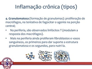 Inflamação crônica (tipos)
4. Granulomatosa (formação de granulomas): proliferação de
macrófagos, na tentativa de fagocitar o agente na porção
central;
• Na periferia, são observados linfócitos T (modulam a
resposta dos macrófagos).
• Mais na periferia ainda proliferam fibroblastos e vasos
sanguíneos, os primeiros para dar suporte a estrutura
granulomatosa e os segundos, para nutri-la.
 