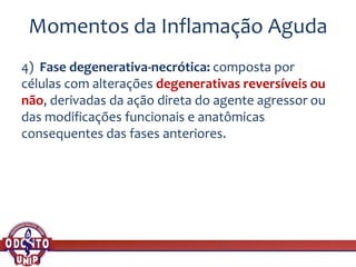 Momentos da Inflamação Aguda
4) Fase degenerativa-necrótica: composta por
células com alterações degenerativas reversíveis ou
não, derivadas da ação direta do agente agressor ou
das modificações funcionais e anatômicas
consequentes das fases anteriores.
 