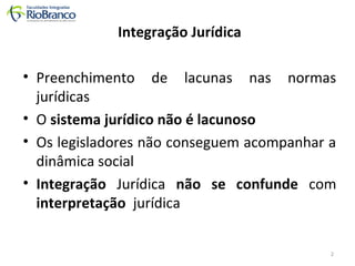 Integração Jurídica 
• Preenchimento de lacunas nas normas 
jurídicas 
• O sistema jurídico não é lacunoso 
• Os legisladores não conseguem acompanhar a 
dinâmica social 
• Integração Jurídica não se confunde com 
interpretação jurídica 
2 
 