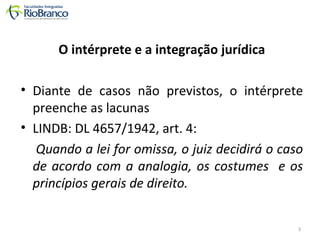 O intérprete e a integração jurídica 
• Diante de casos não previstos, o intérprete 
preenche as lacunas 
• LINDB: DL 4657/1942, art. 4: 
Quando a lei for omissa, o juiz decidirá o caso 
de acordo com a analogia, os costumes e os 
princípios gerais de direito. 
3 
 