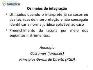 Os meios de integração 
• Utilizados quando o intérprete já se socorreu 
das técnicas de interpretação e não conseguiu 
identificar a norma jurídica aplicável ao caso 
• Preenchimento da lacuna por meio dos 
seguintes instrumentos: 
Analogia 
Costumes (jurídicos) 
Princípios Gerais de Direito (PGD) 
4 
 
