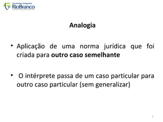 Analogia 
• Aplicação de uma norma jurídica que foi 
criada para outro caso semelhante 
• O intérprete passa de um caso particular para 
outro caso particular (sem generalizar) 
5 
 