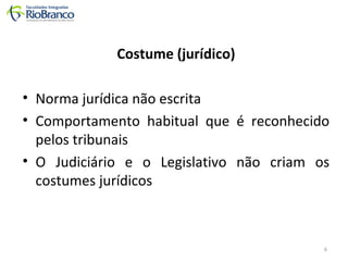 Costume (jurídico) 
• Norma jurídica não escrita 
• Comportamento habitual que é reconhecido 
pelos tribunais 
• O Judiciário e o Legislativo não criam os 
costumes jurídicos 
6 
 